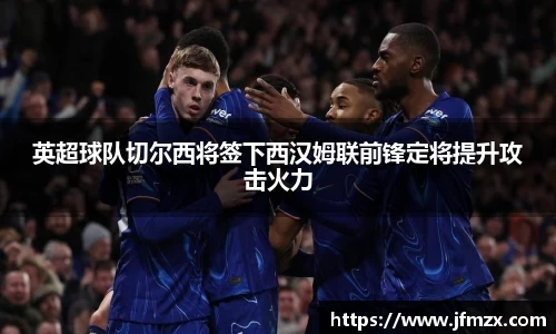 英超球队切尔西将签下西汉姆联前锋定将提升攻击火力
